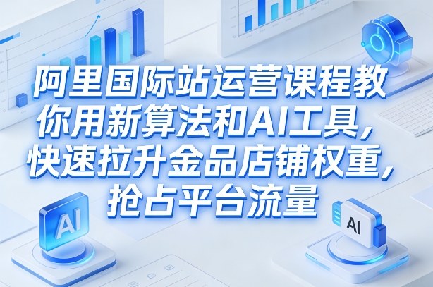 阿里国际站运营课程，教你用新算法和AI工具，快速拉升金品店铺权重，抢占平台流量(更新2026)-聚力云网创