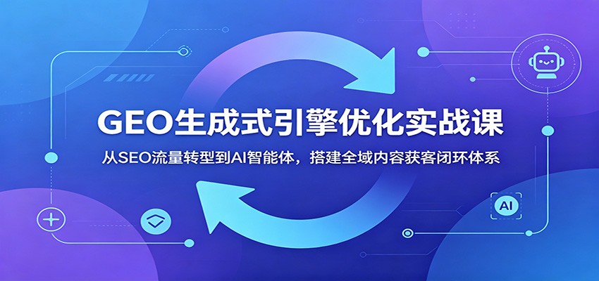 GEO生成式引擎优化实战课：从SEO流量转型到AI智能体，搭建全域内容获客闭环体系-聚力云网创
