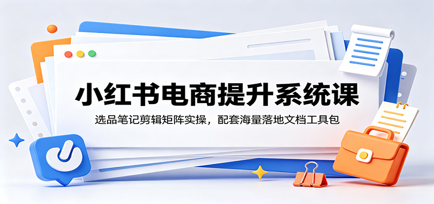 小红书电商提升系统课：选品笔记剪辑矩阵实操，配套海量落地文档工具包-聚力云网创
