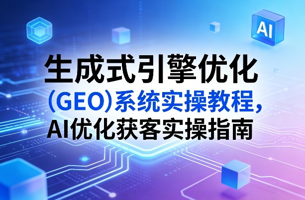 生成式引擎优化(GEO)系统实操教程，AI优化获客实操指南-聚力云网创