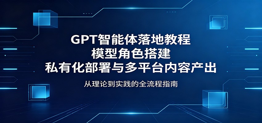 GPT智能体落地教程：模型角色搭建，私有化部署与多平台内容产出-聚力云网创